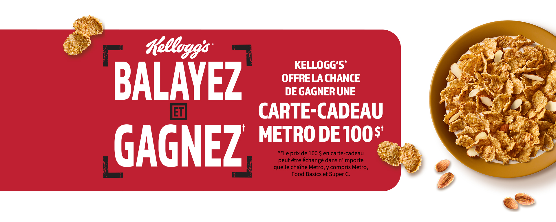 Kellogg's balayez et gagnez, Kellogg's offre la chance de gagner une carte-cadeau metro de 100 dollars. Le prix de 100 dollars en carte-cadeau peut être éxchangé dans n'importe quelle chaîne metro, y compris Metro Food Basics et Super C. 